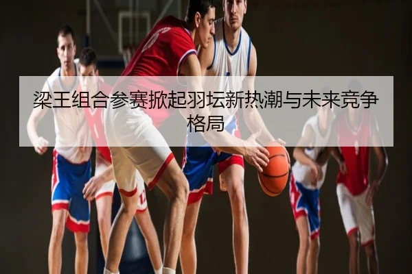 梁王组合参赛掀起羽坛新热潮与未来竞争格局