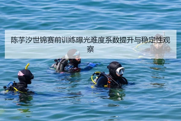 陈芋汐世锦赛前训练曝光难度系数提升与稳定性观察