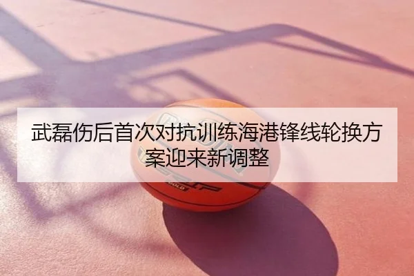 武磊伤后首次对抗训练海港锋线轮换方案迎来新调整
