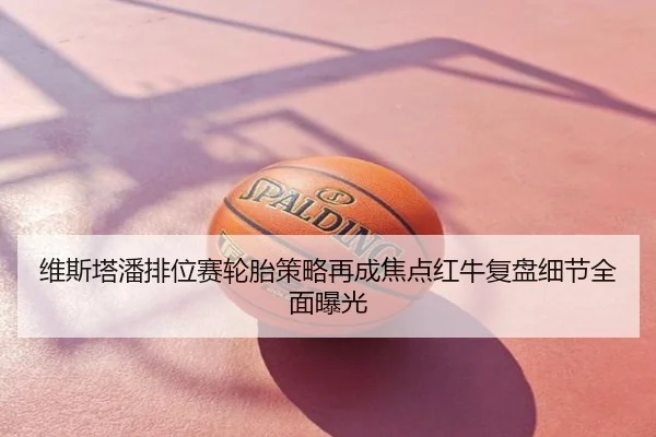 维斯塔潘排位赛轮胎策略再成焦点红牛复盘细节全面曝光