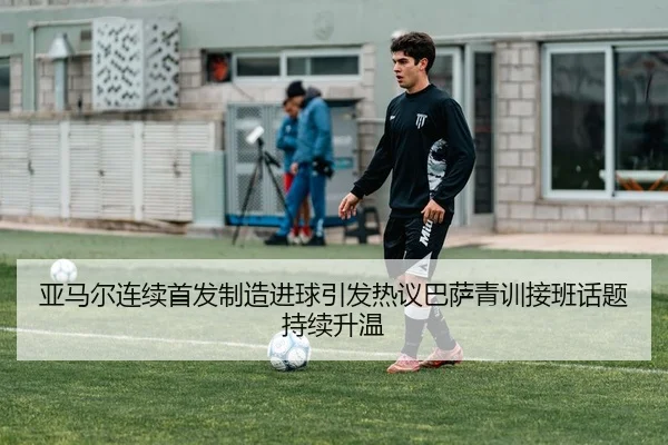 亚马尔连续首发制造进球引发热议巴萨青训接班话题持续升温