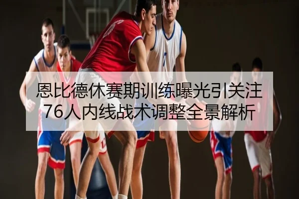 恩比德休赛期训练曝光引关注 76人内线战术调整全景解析