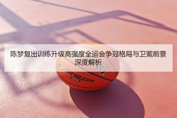 陈梦复出训练升级高强度全运会争冠格局与卫冕前景深度解析