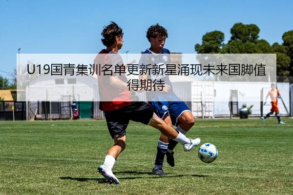 U19国青集训名单更新新星涌现未来国脚值得期待