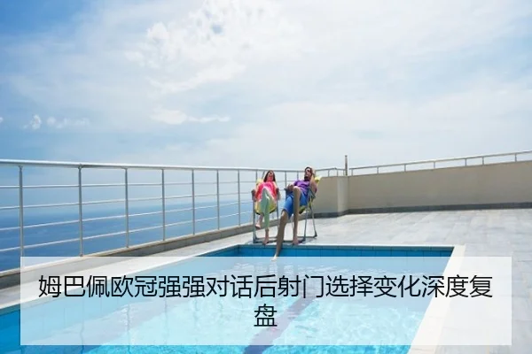姆巴佩欧冠强强对话后射门选择变化深度复盘