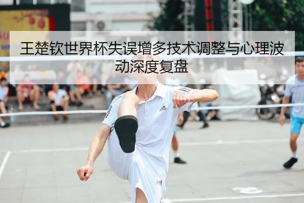 王楚钦世界杯失误增多技术调整与心理波动深度复盘