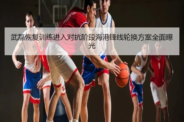 武磊恢复训练进入对抗阶段海港锋线轮换方案全面曝光