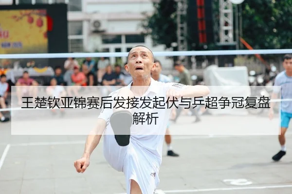 王楚钦亚锦赛后发接发起伏与乒超争冠复盘解析